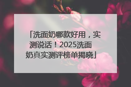 洗面奶哪款好用，实测说话！2025洗面奶真实测评榜单揭晓