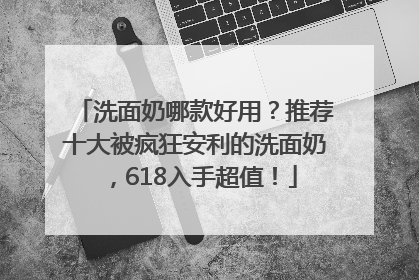 洗面奶哪款好用？推荐十大被疯狂安利的洗面奶，618入手超值！