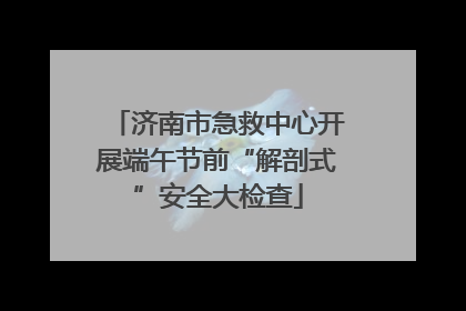 济南市急救中心开展端午节前“解剖式”安全大检查
