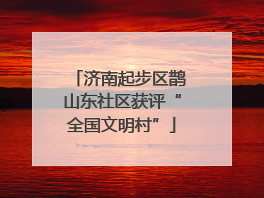 济南起步区鹊山东社区获评“全国文明村”