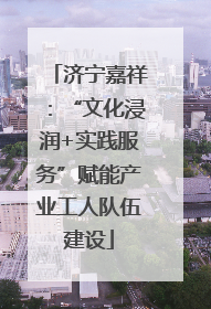 济宁嘉祥：“文化浸润+实践服务”赋能产业工人队伍建设