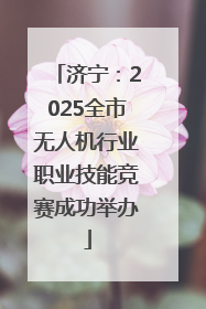 济宁：2025全市无人机行业职业技能竞赛成功举办