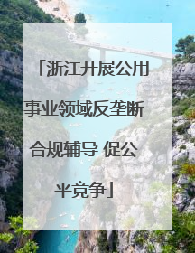 浙江开展公用事业领域反垄断合规辅导 促公平竞争