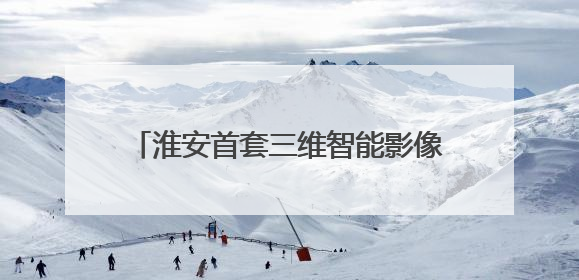 淮安首套三维智能影像系统落户淮安瑞济医院