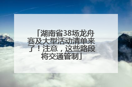 湖南省38场龙舟赛及大型活动清单来了！注意，这些路段将交通管制