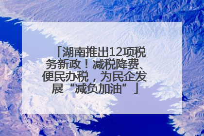 湖南推出12项税务新政！减税降费、便民办税，为民企发展“减负加油”