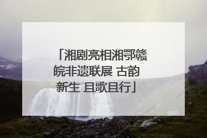 湘剧亮相湘鄂赣皖非遗联展 古韵新生 且歌且行