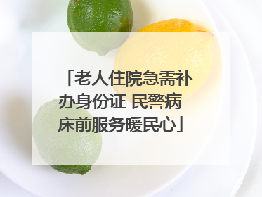 老人住院急需补办身份证 民警病床前服务暖民心