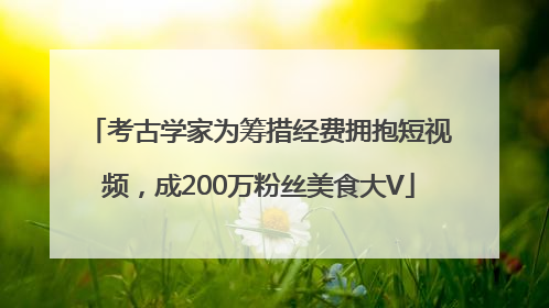 考古学家为筹措经费拥抱短视频，成200万粉丝美食大V