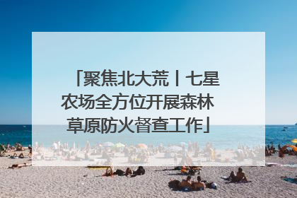 聚焦北大荒丨七星农场全方位开展森林草原防火督查工作