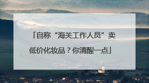 自称“海关工作人员”卖低价化妆品？你清醒一点