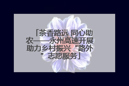 茶香路远 同心助农——永州高速开展助力乡村振兴“路外”志愿服务