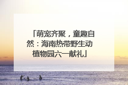 萌宠齐聚，童趣自然：海南热带野生动植物园六一献礼