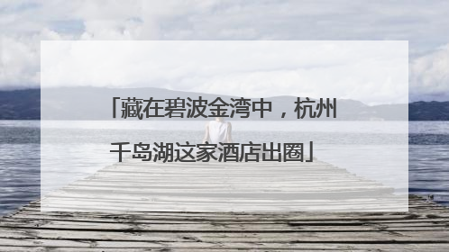 藏在碧波金湾中，杭州千岛湖这家酒店出圈