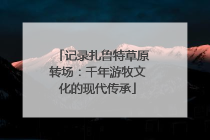 记录扎鲁特草原转场：千年游牧文化的现代传承