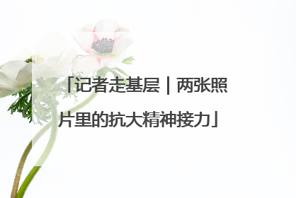 记者走基层｜两张照片里的抗大精神接力