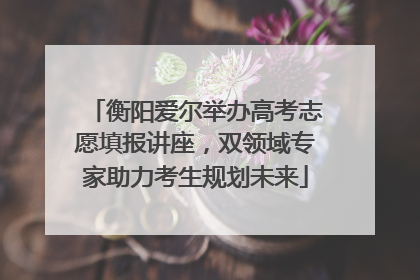 衡阳爱尔举办高考志愿填报讲座，双领域专家助力考生规划未来