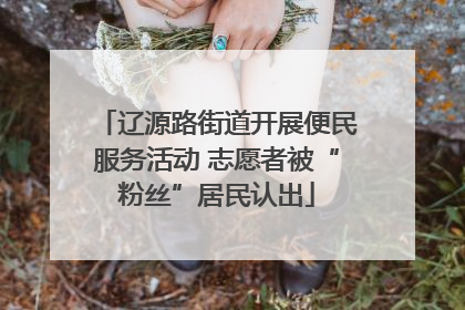 辽源路街道开展便民服务活动 志愿者被“粉丝”居民认出