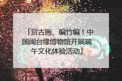 赏古画、编竹编！中国闽台缘博物馆开展端午文化体验活动