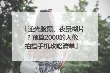 逆光脸黑、夜景糊片？预算2000的人像拍摄手机攻略清单