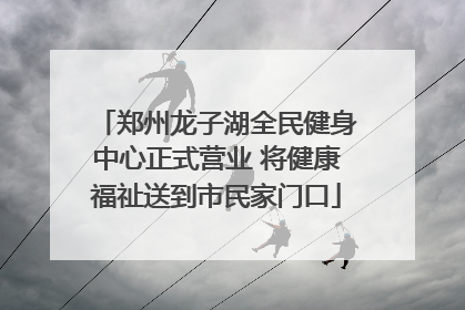 郑州龙子湖全民健身中心正式营业 将健康福祉送到市民家门口