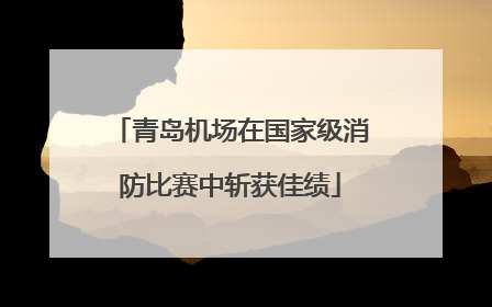 青岛机场在国家级消防比赛中斩获佳绩