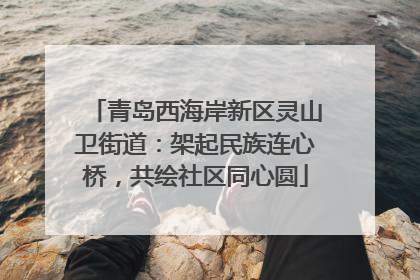 青岛西海岸新区灵山卫街道：架起民族连心桥，共绘社区同心圆