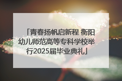 青春扬帆启新程 衡阳幼儿师范高等专科学校举行2025届毕业典礼
