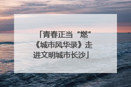 青春正当“燃”《城市风华录》走进文明城市长沙