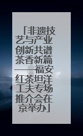 非遗技艺与产业创新共谱茶香新篇——福安红茶坦洋工夫专场推介会在京举办