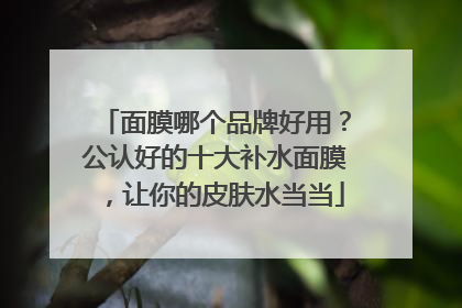 面膜哪个品牌好用？公认好的十大补水面膜，让你的皮肤水当当