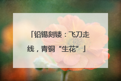 铅锡刻镂：飞刀走线，青铜“生花”
