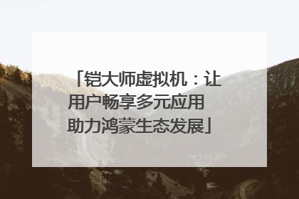 铠大师虚拟机：让用户畅享多元应用 助力鸿蒙生态发展