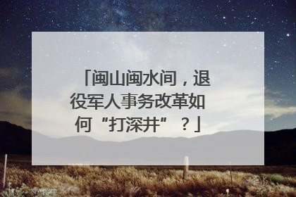 闽山闽水间，退役军人事务改革如何“打深井”？