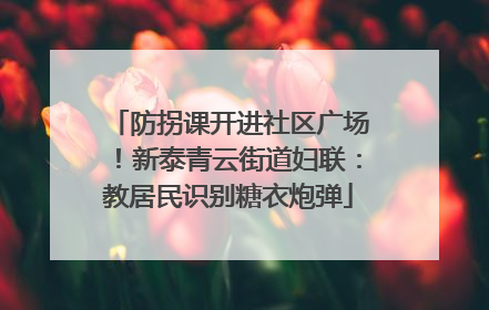 防拐课开进社区广场！新泰青云街道妇联：教居民识别糖衣炮弹