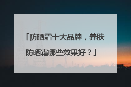 防晒霜十大品牌，养肤防晒霜哪些效果好？