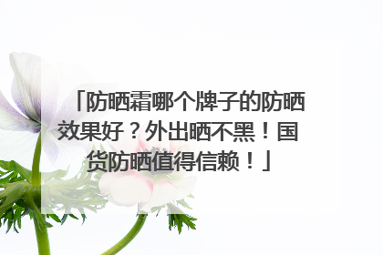 防晒霜哪个牌子的防晒效果好？外出晒不黑！国货防晒值得信赖！