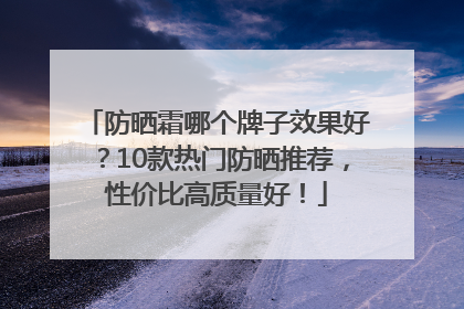 防晒霜哪个牌子效果好？10款热门防晒推荐，性价比高质量好！