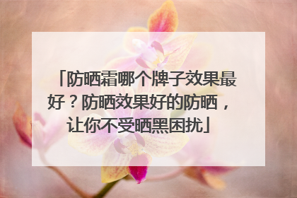 防晒霜哪个牌子效果最好？防晒效果好的防晒，让你不受晒黑困扰