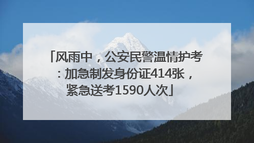 风雨中，公安民警温情护考：加急制发身份证414张，紧急送考1590人次