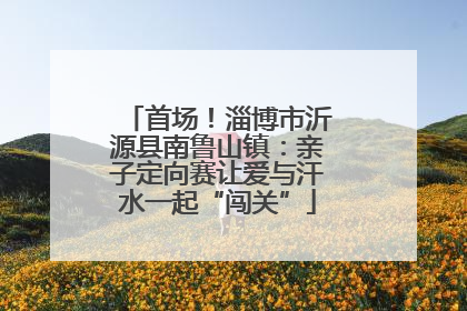首场！淄博市沂源县南鲁山镇：亲子定向赛让爱与汗水一起“闯关”