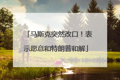 马斯克突然改口！表示愿意和特朗普和解
