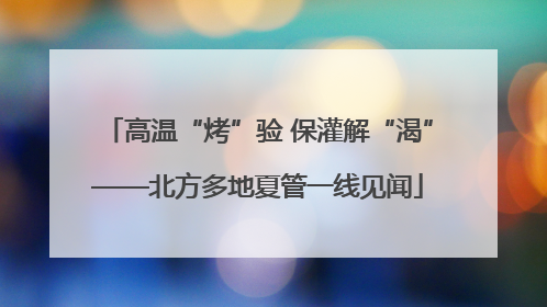 高温“烤”验 保灌解“渴”——北方多地夏管一线见闻