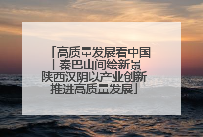 高质量发展看中国丨秦巴山间绘新景 陕西汉阴以产业创新推进高质量发展