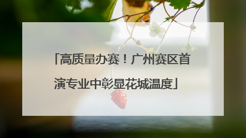 高质量办赛！广州赛区首演专业中彰显花城温度