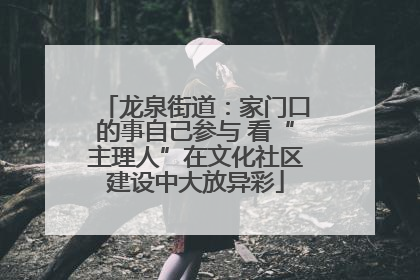 龙泉街道：家门口的事自己参与 看“主理人”在文化社区建设中大放异彩