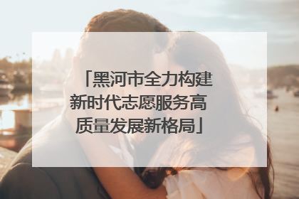 黑河市全力构建新时代志愿服务高质量发展新格局