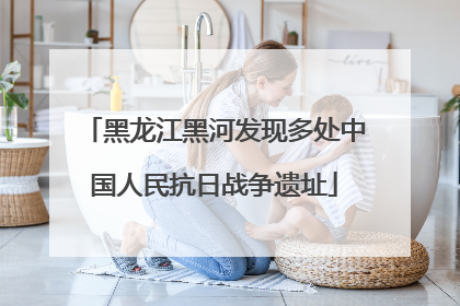 黑龙江黑河发现多处中国人民抗日战争遗址