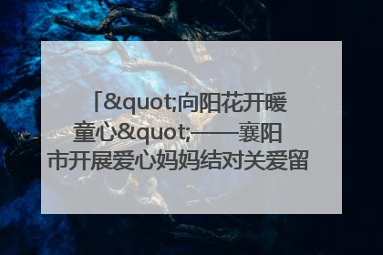 "向阳花开暖童心"——襄阳市开展爱心妈妈结对关爱留守困境儿童庆"六一"活动