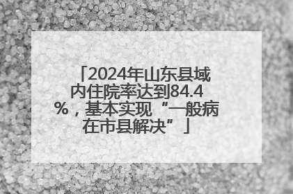 2024年山东县域内住院率达到84.4%，基本实现“一般病在市县解决”